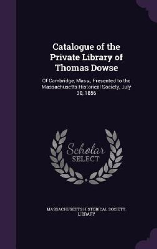 Catalogue of the Private Library of Thomas Dowse: Of Cambridge, Mass., Presented to the Massachusetts Historical Society, July 30, 1856 by Massachusetts Historical Society Librar