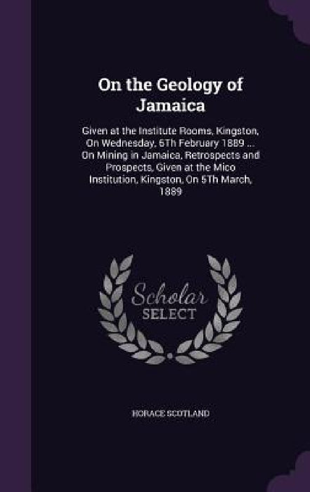 On the Geology of Jamaica: Given at the Institute Rooms, Kingston, On Wednesday, 6Th February 1889 ... On Mining in Jamaica, Retrospects and Pros by Horace Scotland