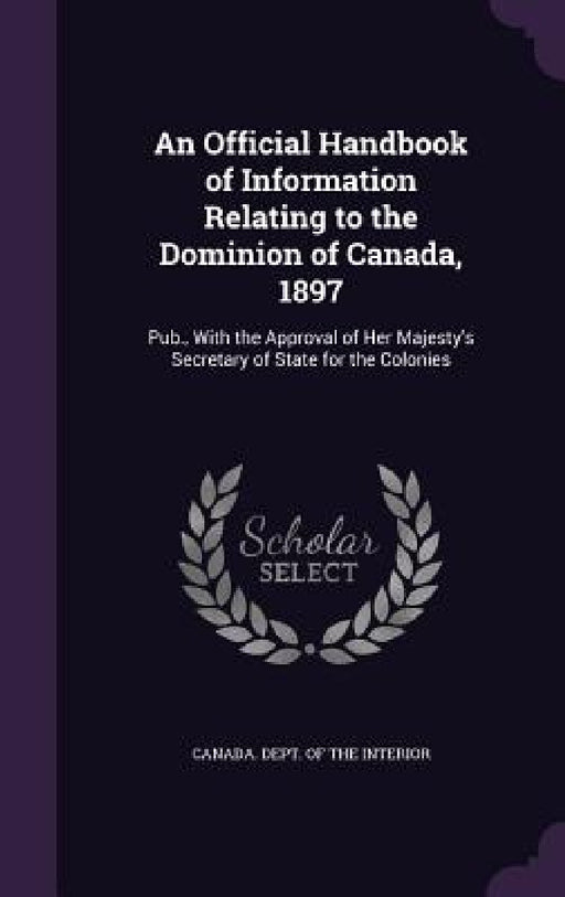 An Official Handbook of Information Relating to the Dominion of Canada, 1897: Pub., With the Approval of Her Majesty's Secretary of State for the Colo by Canada Dept of the Interior