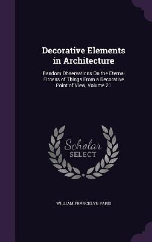 Decorative Elements in Architecture: Random Observations On the Eternal Fitness of Things From a Decorative Point of View, Volume 21 by William Francklyn Paris