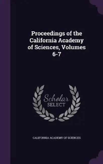 Proceedings of the California Academy of Sciences, Volumes 6-7 by California Academy of Sciences
