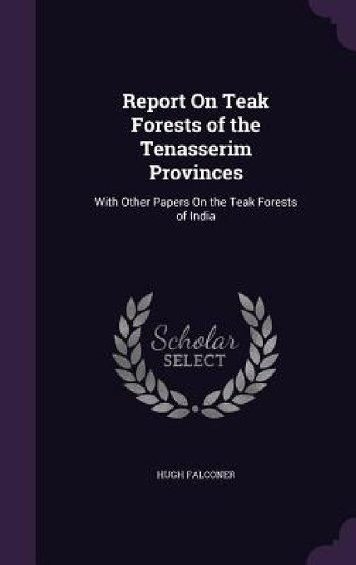 Report On Teak Forests of the Tenasserim Provinces: With Other Papers On the Teak Forests of India by Hugh Falconer