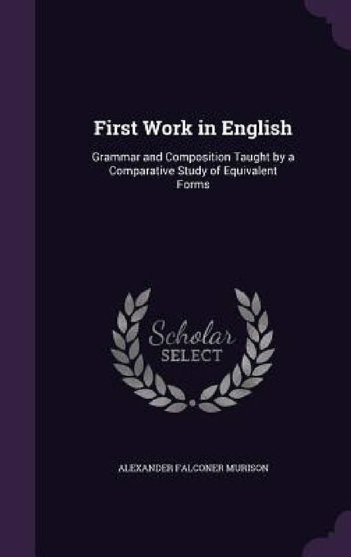 First Work in English: Grammar and Composition Taught by a Comparative Study of Equivalent Forms by Alexander Falconer Murison