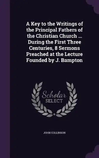 A Key to the Writings of the Principal Fathers of the Christian Church ... During the First Three Centuries, 8 Sermons Preached at the Lecture Founded by John Collinson