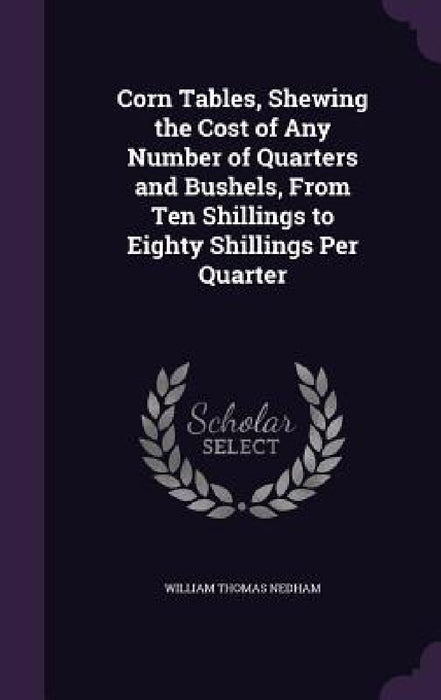 Corn Tables, Shewing the Cost of Any Number of Quarters and Bushels, From Ten Shillings to Eighty Shillings Per Quarter by William Thomas Nedham
