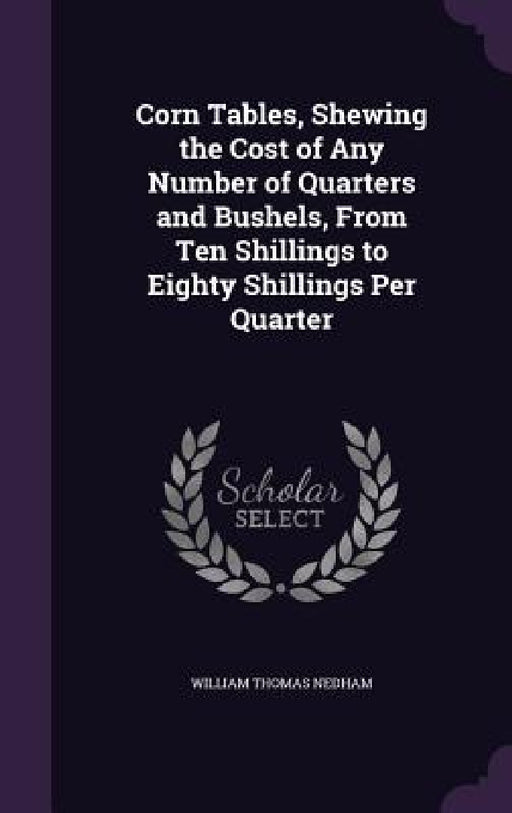 Corn Tables, Shewing the Cost of Any Number of Quarters and Bushels, From Ten Shillings to Eighty Shillings Per Quarter by William Thomas Nedham