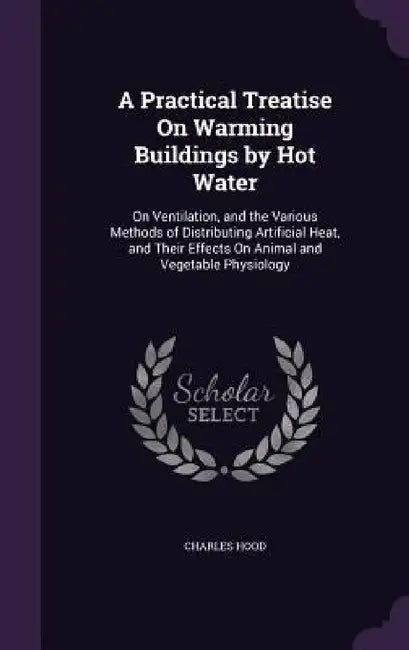 A Practical Treatise On Warming Buildings by Hot Water: On Ventilation, and the Various Methods of Distributing Artificial Heat, and Their Effects On by Charles Hood