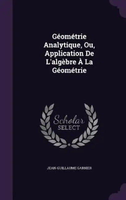 Géométrie Analytique, Ou, Application De L'algèbre À La Géométrie by Jean-Guillaume Garnier