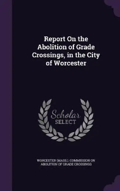 Report On the Abolition of Grade Crossings, in the City of Worcester by Worcester (Mass ). Commission on Aboliti