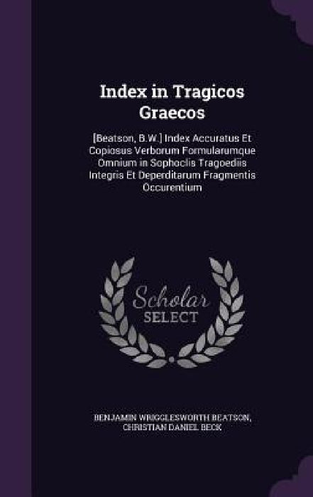 Index in Tragicos Graecos: [Beatson, B.W.] Index Accuratus Et Copiosus Verborum Formularumque Omnium in Sophoclis Tragoediis Integris Et Deperdit by Benjamin Wrigglesworth Beatson, Christian Daniel Beck