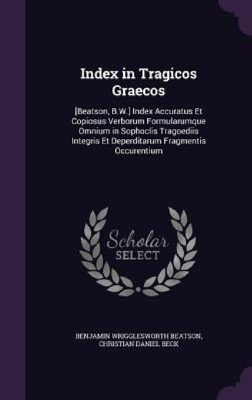 Index in Tragicos Graecos: [Beatson, B.W.] Index Accuratus Et Copiosus Verborum Formularumque Omnium in Sophoclis Tragoediis Integris Et Deperdit by Benjamin Wrigglesworth Beatson, Christian Daniel Beck