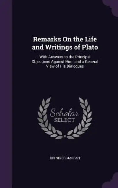 Remarks On the Life and Writings of Plato: With Answers to the Principal Objections Against Him; and a General View of His Dialogues by Ebenezer Macfait