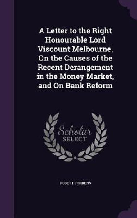 A Letter to the Right Honourable Lord Viscount Melbourne, On the Causes of the Recent Derangement in the Money Market, and On Bank Reform by Robert Torrens
