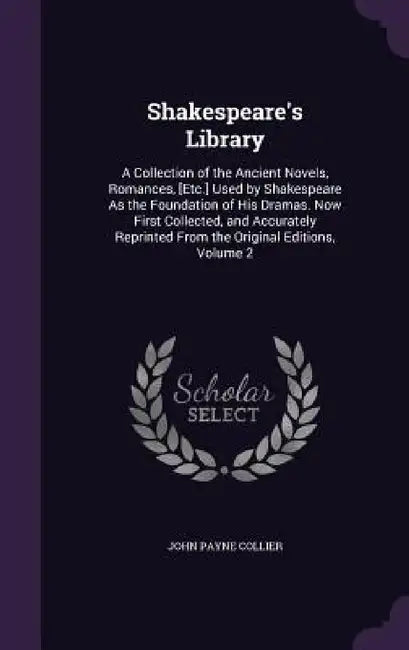 Shakespeare's Library: A Collection of the Ancient Novels, Romances, [Etc.] Used by Shakespeare As the Foundation of His Dramas. Now First Co by John Payne Collier