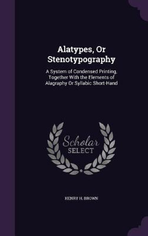 Alatypes, Or Stenotypography: A System of Condensed Printing, Together With the Elements of Alagraphy Or Syllabic Short-Hand by Henry H. Brown