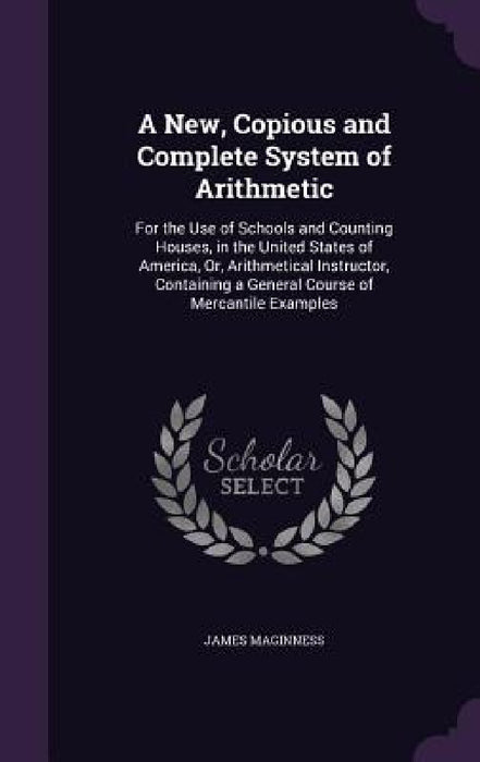 A New, Copious and Complete System of Arithmetic: For the Use of Schools and Counting Houses, in the United States of America, Or, Arithmetical Instru by James Maginness