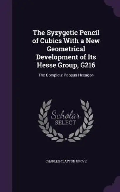 The Syzygetic Pencil of Cubics With a New Geometrical Development of Its Hesse Group, G216: The Complete Pappus Hexagon by Charles Clayton Grove