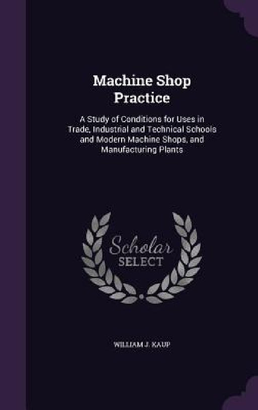Machine Shop Practice: A Study of Conditions for Uses in Trade, Industrial and Technical Schools and Modern Machine Shops, and Manufacturing Plants by William J. Kaup