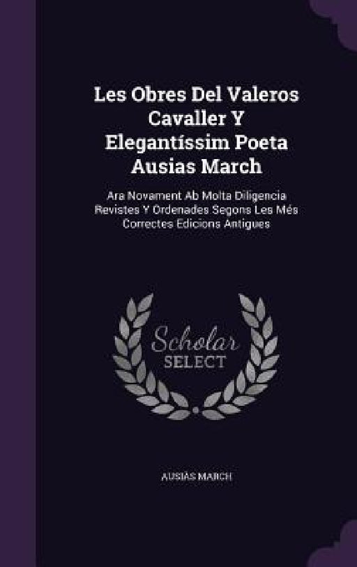 Les Obres Del Valeros Cavaller Y Elegantíssim Poeta Ausias March: Ara Novament Ab Molta Diligencia Revistes Y Ordenades Segons Les Més Correctes Edici by Ausiàs March