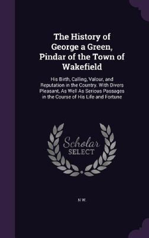 The History of George a Green, Pindar of the Town of Wakefield: His Birth, Calling, Valour, and Reputation in the Country. With Divers Pleasant, As We by N. W