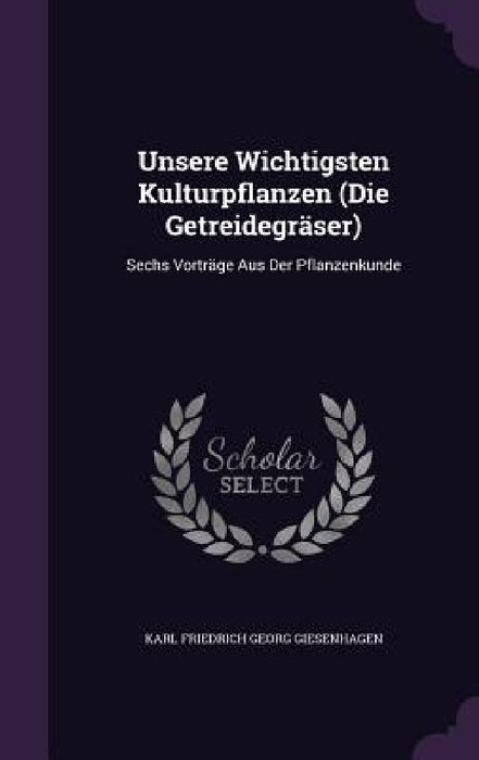 Unsere Wichtigsten Kulturpflanzen (Die Getreidegräser): Sechs Vorträge Aus Der Pflanzenkunde by Karl Friedrich Georg Giesenhagen
