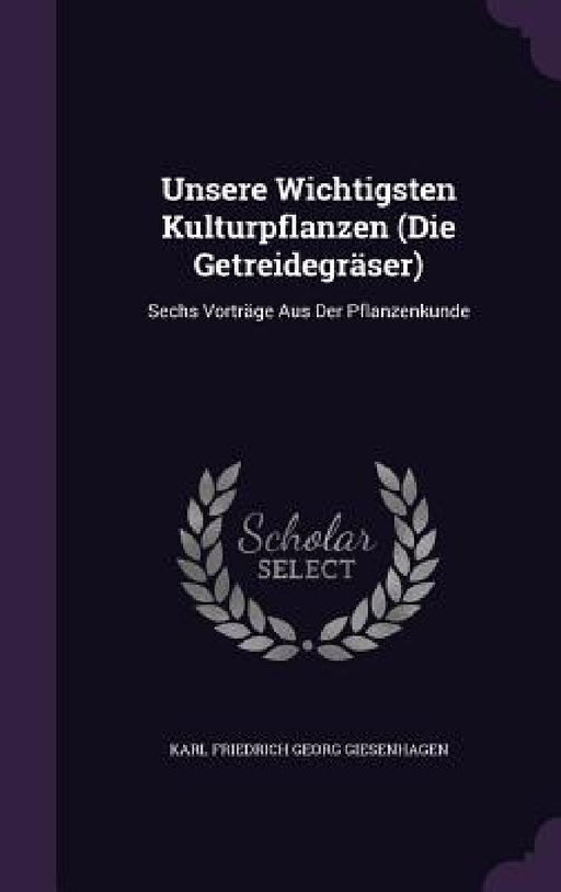 Unsere Wichtigsten Kulturpflanzen (Die Getreidegräser): Sechs Vorträge Aus Der Pflanzenkunde by Karl Friedrich Georg Giesenhagen