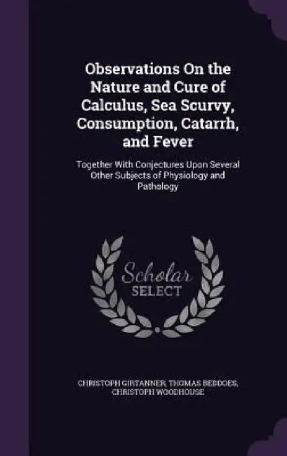 Observations On the Nature and Cure of Calculus, Sea Scurvy, Consumption, Catarrh, and Fever: Together With Conjectures Upon Several Other Subjects of by Christoph Girtanner, Thomas Beddoes, Christoph Woodhouse