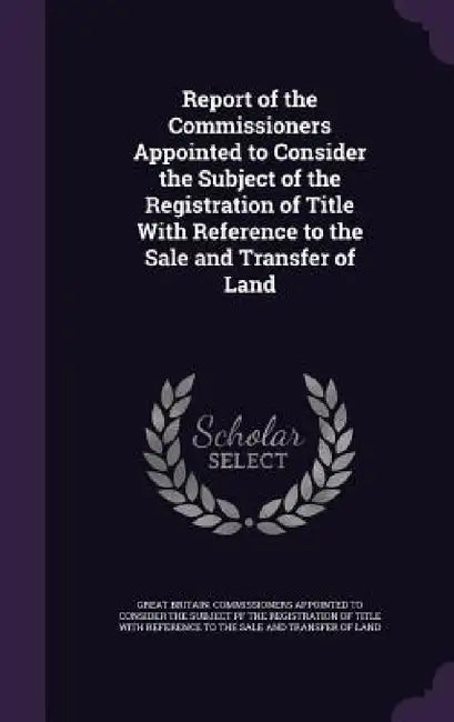 Report of the Commissioners Appointed to Consider the Subject of the Registration of Title With Reference to the Sale and Transfer of Land by Great Britain Commissioners Appointed T.