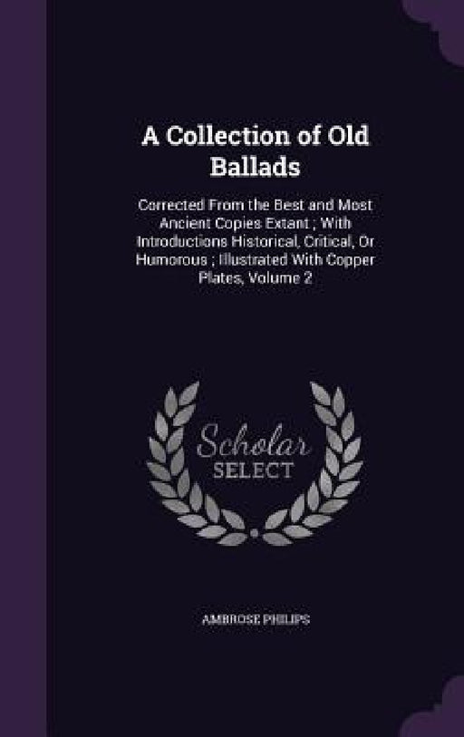 A Collection of Old Ballads: Corrected From the Best and Most Ancient Copies Extant; With Introductions Historical, Critical, Or Humorous; Illustra by Ambrose Philips