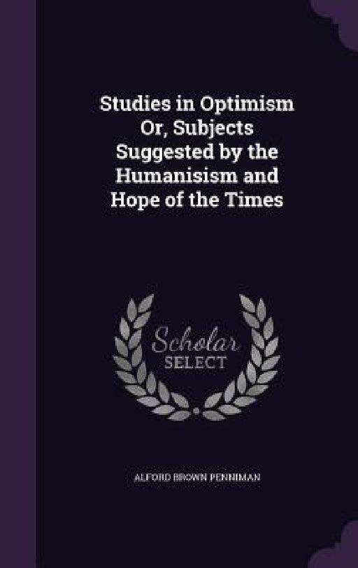 Studies in Optimism Or, Subjects Suggested by the Humanisism and Hope of the Times by Alford Brown Penniman