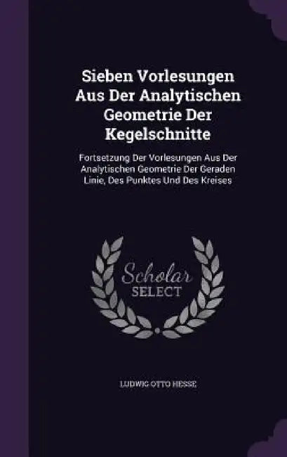 Sieben Vorlesungen Aus Der Analytischen Geometrie Der Kegelschnitte: Fortsetzung Der Vorlesungen Aus Der Analytischen Geometrie Der Geraden Linie, Des by Ludwig Otto Hesse