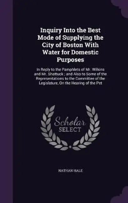 Inquiry Into the Best Mode of Supplying the City of Boston With Water for Domestic Purposes: In Reply to the Pamphlets of Mr. Wilkins and Mr. Shattuck by Nathan Hale