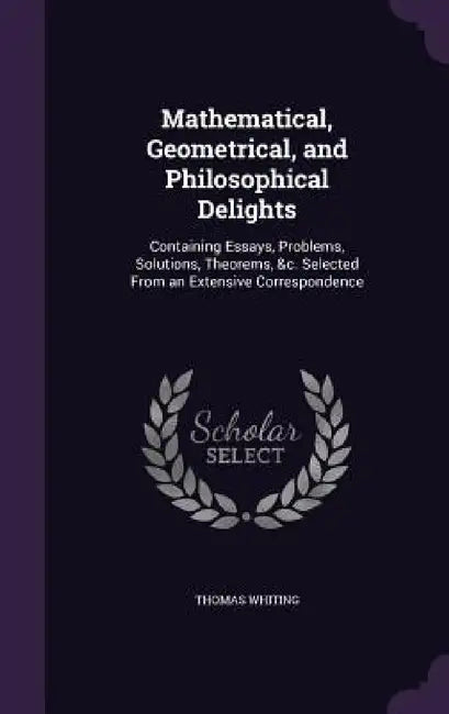 Mathematical, Geometrical, and Philosophical Delights: Containing Essays, Problems, Solutions, Theorems, &c. Selected From an Extensive Correspondence by Thomas Whiting
