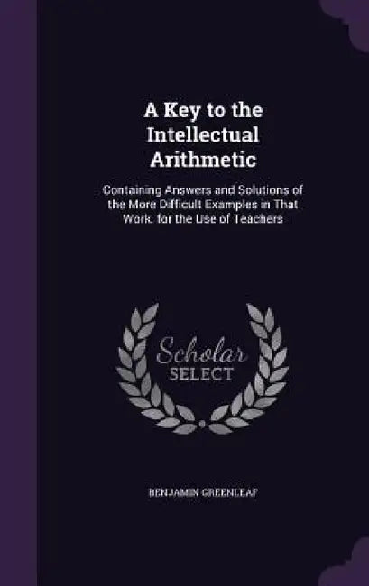 A Key to the Intellectual Arithmetic: Containing Answers and Solutions of the More Difficult Examples in That Work. for the Use of Teachers by Benjamin Greenleaf