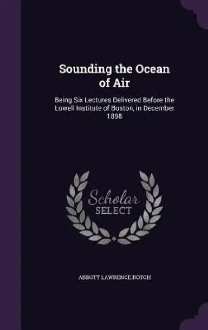 Sounding the Ocean of Air: Being Six Lectures Delivered Before the Lowell Institute of Boston, in December 1898 by Abbott Lawrence Rotch