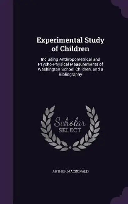 Experimental Study of Children: Including Anthropometrical and Psycho-Physical Measurements of Washington School Children, and a Bibliography by Arthur MacDonald