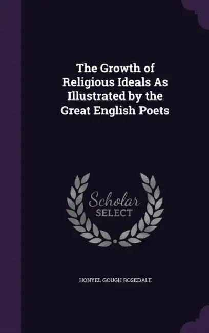 The Growth of Religious Ideals As Illustrated by the Great English Poets by Honyel Gough Rosedale