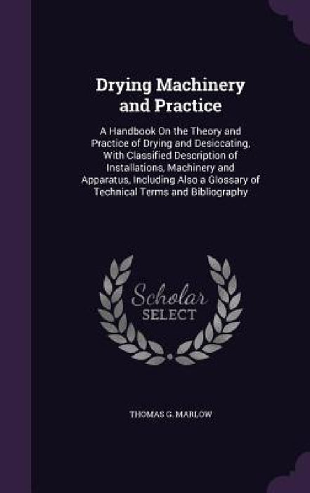 Drying Machinery and Practice: A Handbook On the Theory and Practice of Drying and Desiccating, With Classified Description of Installations, Machine by Thomas G. Marlow