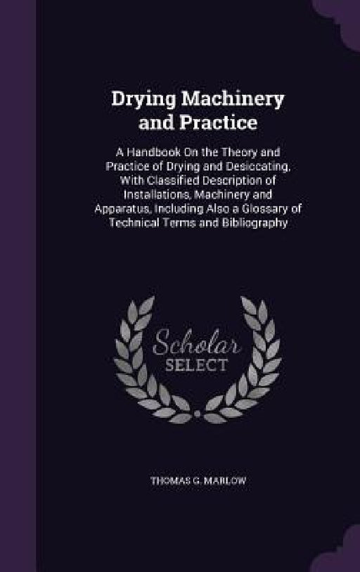 Drying Machinery and Practice: A Handbook On the Theory and Practice of Drying and Desiccating, With Classified Description of Installations, Machine by Thomas G. Marlow