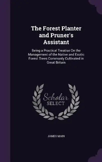 The Forest Planter and Pruner's Assistant: Being a Practical Treatise On the Management of the Native and Exotic Forest Trees Commonly Cultivated in G by James Main