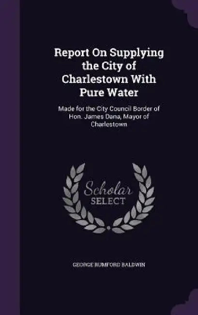 Report On Supplying the City of Charlestown With Pure Water: Made for the City Council Border of Hon. James Dana, Mayor of Charlestown by George Rumford Baldwin