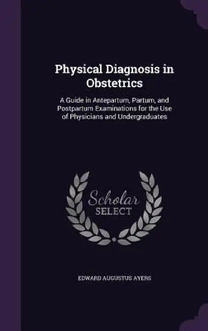 Physical Diagnosis in Obstetrics: A Guide in Antepartum, Partum, and Postpartum Examinations for the Use of Physicians and Undergraduates by Edward Augustus Ayers