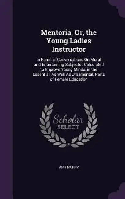 Mentoria, Or, the Young Ladies Instructor: In Familiar Conversations On Moral and Entertaining Subjects: Calculated to Improve Young Minds, in the Ess by Ann Murry