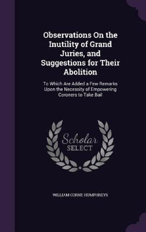 Observations On the Inutility of Grand Juries, and Suggestions for Their Abolition: To Which Are Added a Few Remarks Upon the Necessity of Empowering by William Corne Humphreys