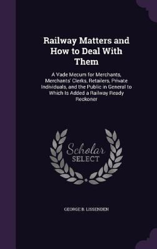 Railway Matters and How to Deal With Them: A Vade Mecum for Merchants, Merchants' Clerks, Retailers, Private Individuals, and the Public in General to by George B. Lissenden