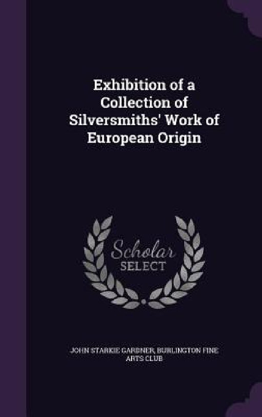 Exhibition of a Collection of Silversmiths' Work of European Origin by John Starkie Gardner, Burlington Fine Arts Club