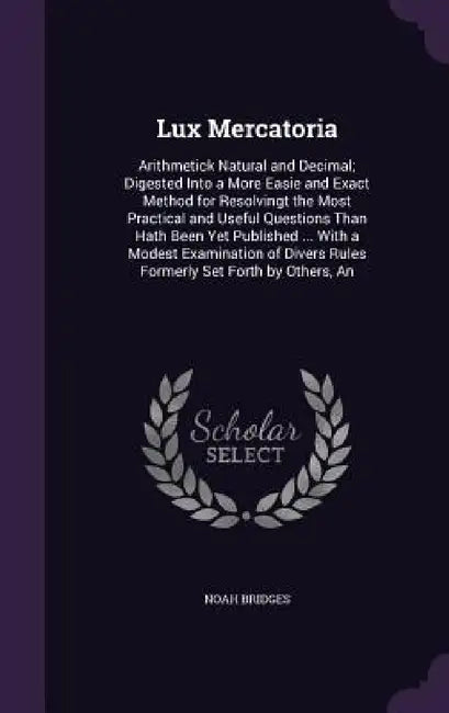 Lux Mercatoria: Arithmetick Natural and Decimal; Digested Into a More Easie and Exact Method for Resolvingt the Most Practical and Use by Noah Bridges