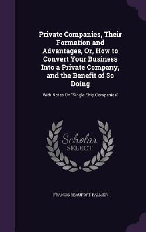 Private Companies, Their Formation and Advantages, Or, How to Convert Your Business Into a Private Company, and the Benefit of So Doing: With Notes On by Francis Beaufort Palmer