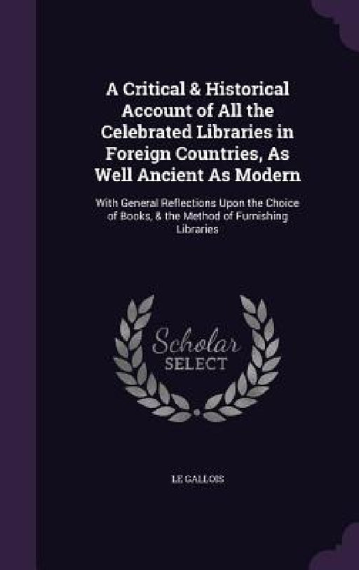 A Critical & Historical Account of All the Celebrated Libraries in Foreign Countries, As Well Ancient As Modern: With General Reflections Upon the Cho by Le Gallois