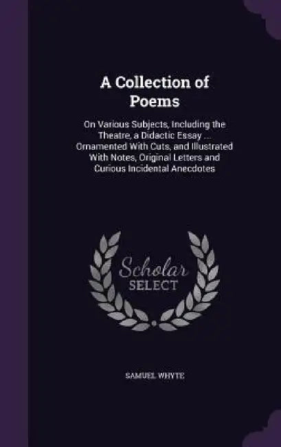 A Collection of Poems: On Various Subjects, Including the Theatre, a Didactic Essay ... Ornamented With Cuts, and Illustrated With Notes, Ori by Samuel Whyte